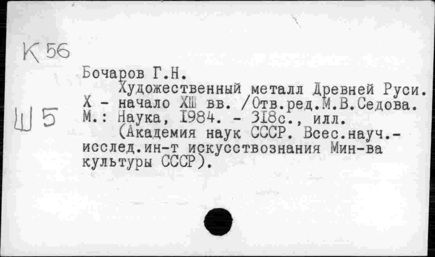 ﻿Бочаров Г.H.
Художественный металл Древней Руси. X - начало ХШ вв. /Отв.ред.М.В.Седова. М.: Наука, 1984. - 318с., илл.
(Академия наук СССР. Всес.науч.-исслед.ин-т искусствознания Мин-ва культуры СССР).